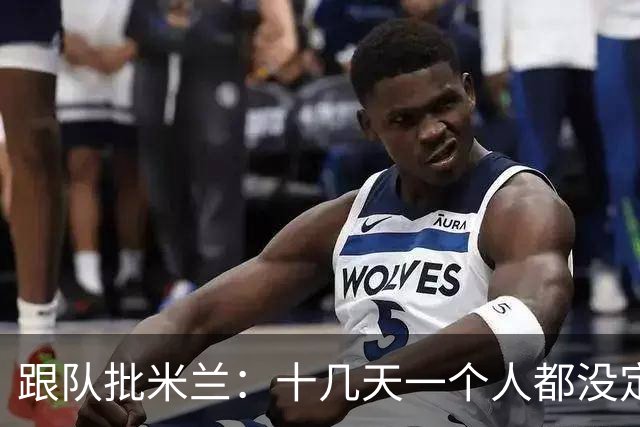 跟队批米兰：十几天一个人都没定 天天视频面试 足球不是这么搞的